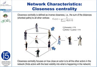 Lehrstuhl Informatik 5
(Informationssysteme)
Prof. Dr. M. Jarke
I5-MAC-8
Network Characteristics:
Closeness centrality
Closeness centrality is defined as inverse closeness, i.e., the sum of the distances
(shortest paths) to all other vertices
Closeness centrality focuses on how close an actor is to all the other actors in the
network (finds actors with the best visibility into what is happening in the network)
Cc(Fernando) = 1/15
Cc(Andre) = Cc(Jane) = 1/14
 