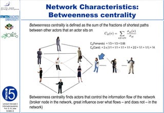 Lehrstuhl Informatik 5
(Informationssysteme)
Prof. Dr. M. Jarke
I5-MAC-9
Network Characteristics:
Betweenness centrality
Betweenness centrality is defined as the sum of the fractions of shortest paths
between other actors that an actor sits on
Betweenness centrality finds actors that control the information flow of the network
(broker node in the network, great influence over what flows – and does not – in the
network)
CB(Fernando) = 1/3 + 1/3 = 0.66
CB(Carol) = 2 x (1/1 + 1/1 + 1/1 + 1/1 + 2/2 + 1/1 + 1/1) = 14
 