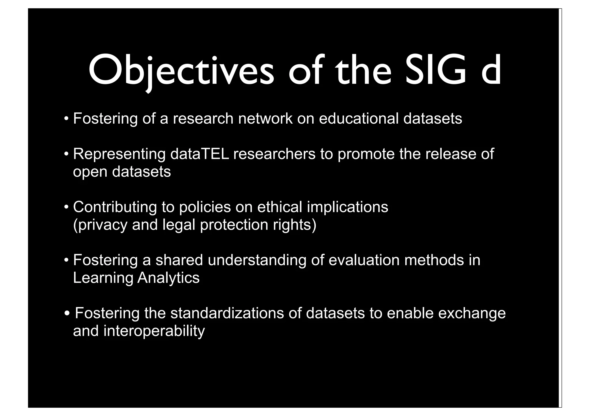 Objectives of the SIG d
• Fostering of a research network on educational datasets

• Representing dataTEL researchers to promote the release of
  open datasets

• Contributing to policies on ethical implications
  (privacy and legal protection rights)

• Fostering a shared understanding of evaluation methods in
  Learning Analytics

• Fostering the standardizations of datasets to enable exchange
 and interoperability



                                  13
 