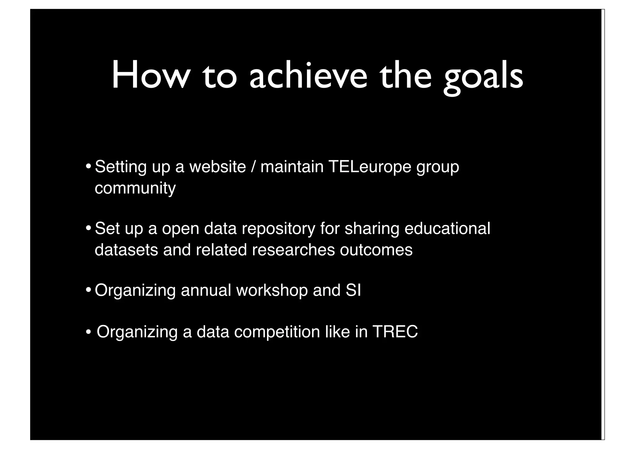 How to achieve the goals

•	

Setting up a website / maintain TELeurope group
    community

•	

Set up a open data repository for sharing educational
    datasets and related researches outcomes

•	

Organizing annual workshop and SI

• Organizing a data competition like in TREC



                               14
 