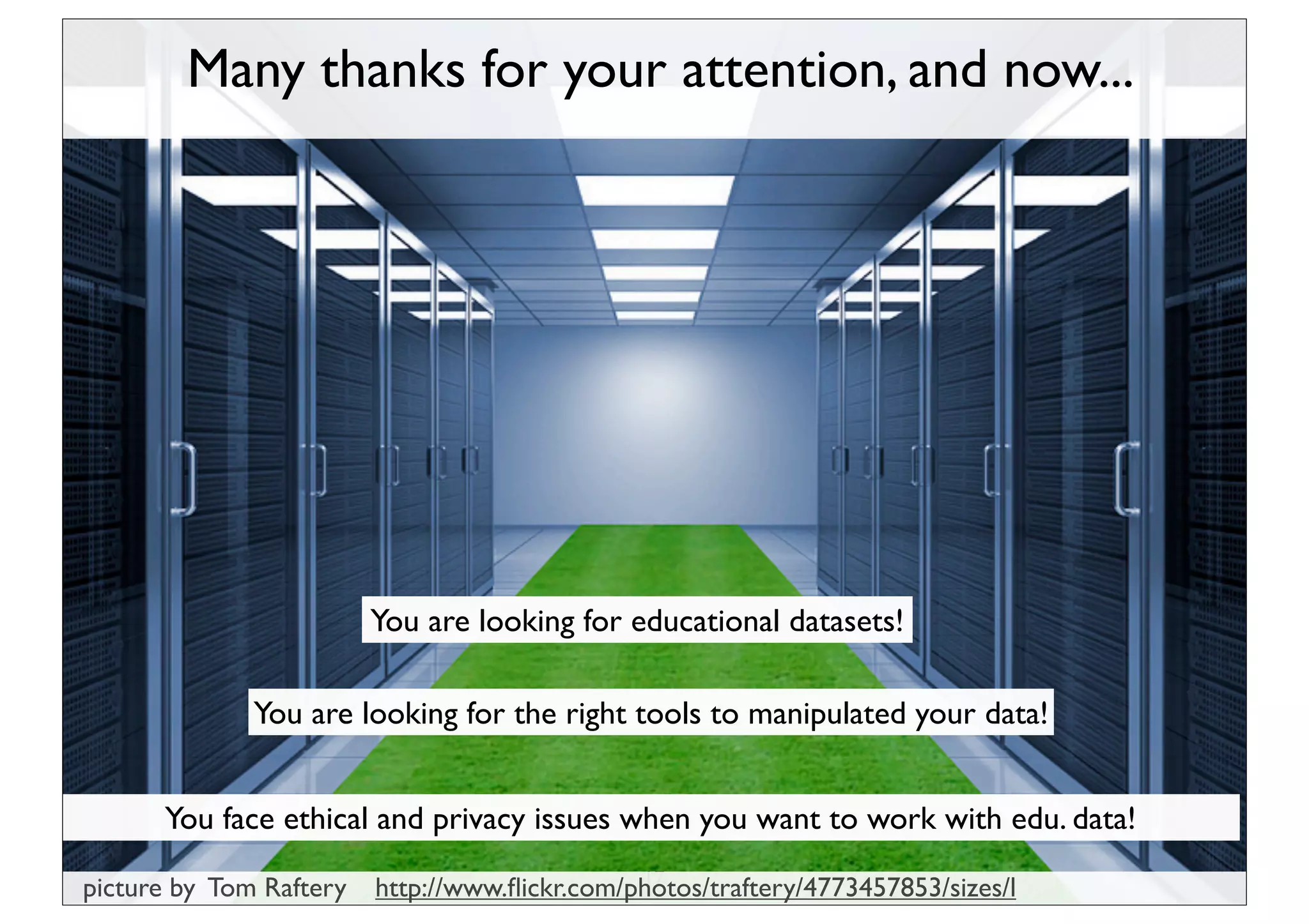 Many thanks for your attention, and now...




                         You are looking for educational datasets!

              You are looking for the right tools to manipulated your data!


      You face ethical and privacy issues when you want to work with edu. data!
                                               17
picture by Tom Raftery   http://www.ﬂickr.com/photos/traftery/4773457853/sizes/l
 