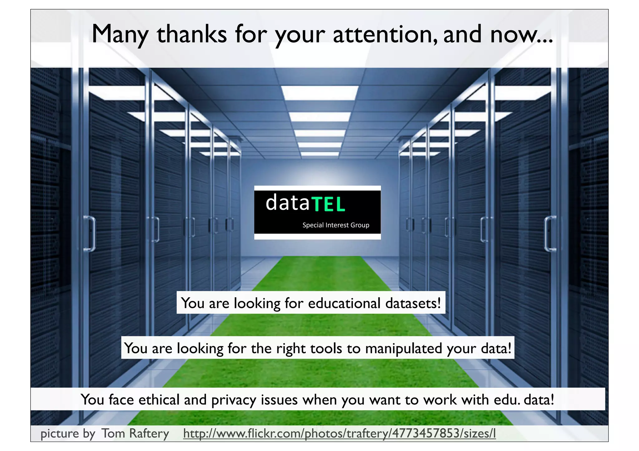 Many thanks for your attention, and now...




                         You are looking for educational datasets!

              You are looking for the right tools to manipulated your data!


      You face ethical and privacy issues when you want to work with edu. data!
                                               17
picture by Tom Raftery   http://www.ﬂickr.com/photos/traftery/4773457853/sizes/l
 
