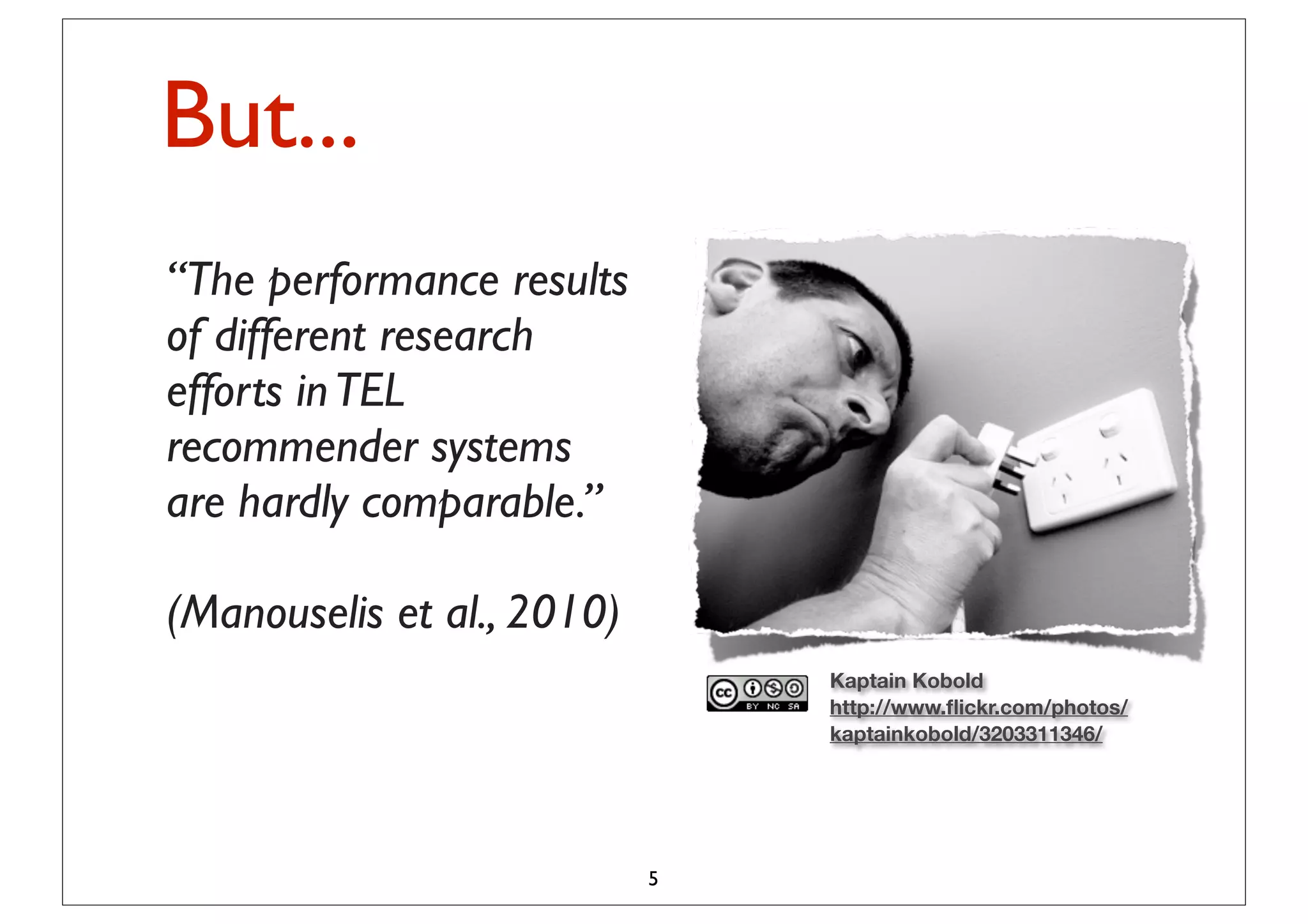 But...
“The performance results
of different research
efforts in TEL
recommender systems
are hardly comparable.”

(Manouselis et al., 2010)
                                Kaptain Kobold
                                http://www.ﬂickr.com/photos/
                                kaptainkobold/3203311346/




                            5
 
