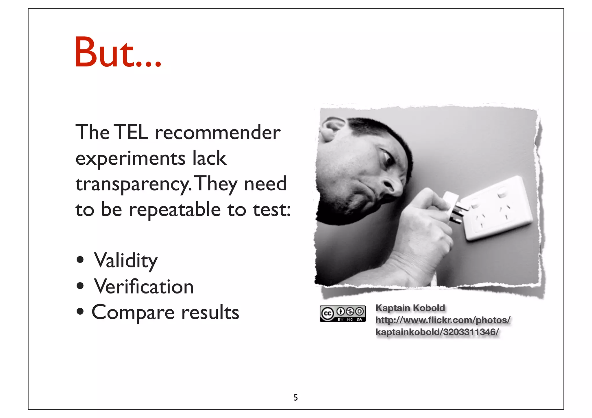 But...
“TheTEL recommender
The performance results
of different research
experiments lack
efforts in TEL They need
transparency.
recommender systems
to be repeatable to test:
are hardly comparable.”
• Validity
(Manouselis et al., 2010)
• Veriﬁcation
• Compare results               Kaptain Kobold
                                http://www.ﬂickr.com/photos/
                                kaptainkobold/3203311346/




                            5
 
