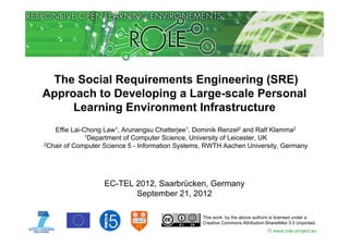 The Social Requirements Engineering (SRE)
Approach to Developing a Large scale Personal
                         Large-scale
     Learning Environment Infrastructure
   Effie Lai-Chong Law1, Arunangsu Chatterjee1, Dominik Renzel2 and Ralf Klamma2
              1Department of Computer Science, University of Leicester, UK
2Chair of Computer Science 5 - Information Systems, RWTH Aachen University, Germany




                   EC-TEL 2012, Saarbrücken, Germany
                          September 21, 2012

                                                  This work by the above authors is licensed under a
                                                  Creative Commons Attribution-ShareAlike 3.0 Unported.
                                                                                © www.role-project.eu
 