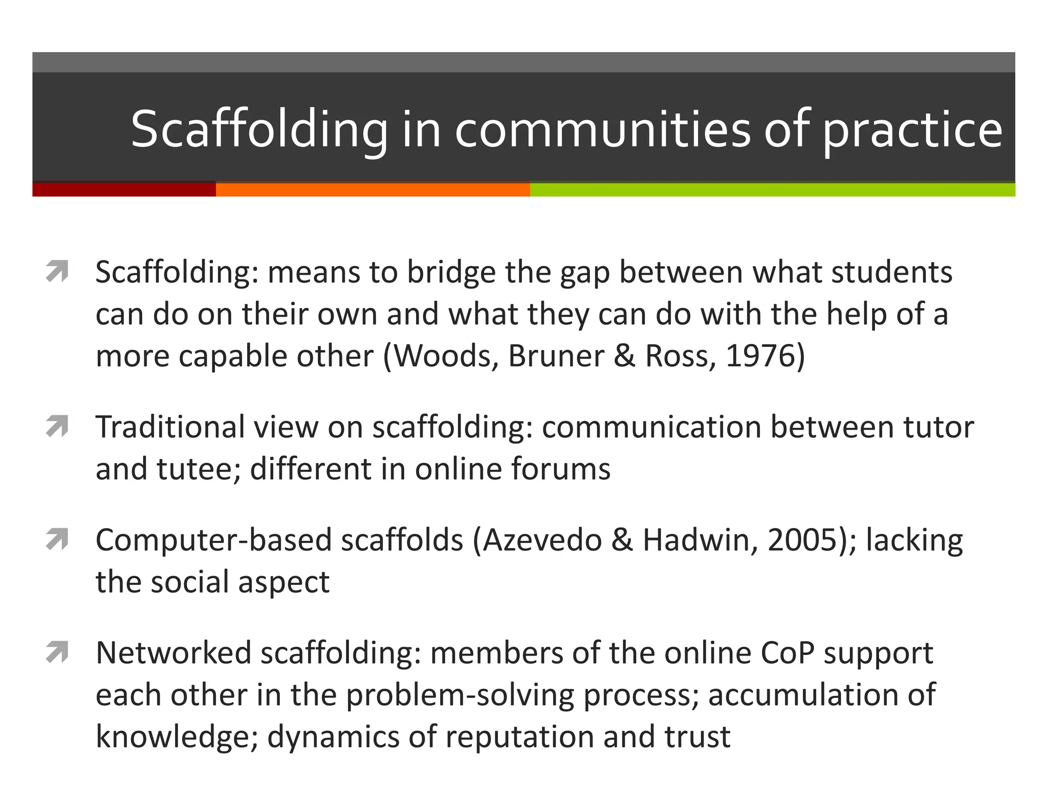 Scaffolding in communities of practice
 Scaffolding: means to bridge the gap between what students
can do on their own and what they can do with the help of a
more capable other (Woods, Bruner & Ross, 1976)
 Traditional view on scaffolding: communication between tutor
and tutee; different in online forums
 Computer-based scaffolds (Azevedo & Hadwin, 2005); lacking
the social aspect
 Networked scaffolding: members of the online CoP support
each other in the problem-solving process; accumulation of
knowledge; dynamics of reputation and trust
 