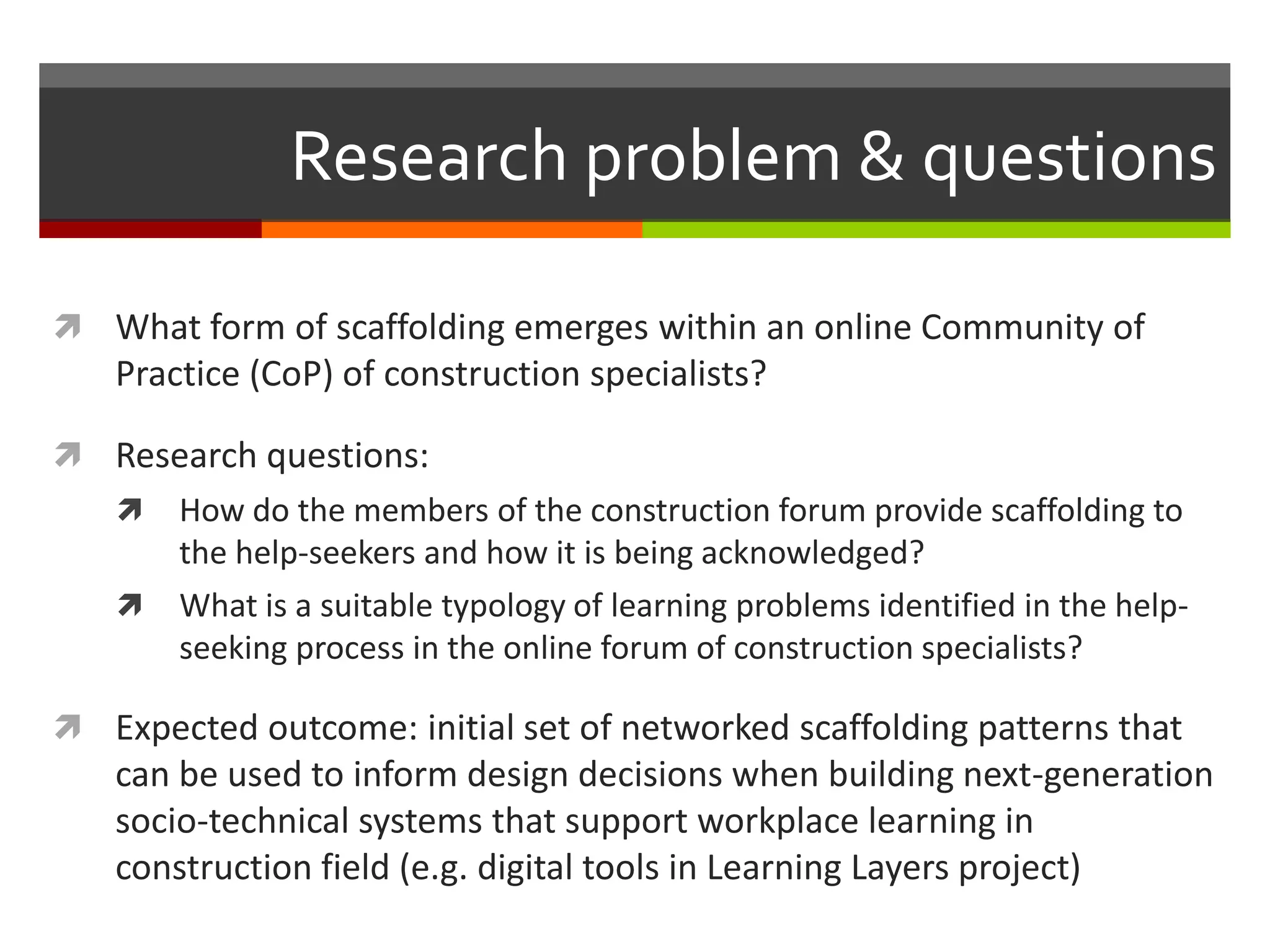 Research problem & questions
 What form of scaffolding emerges within an online Community of
Practice (CoP) of construction specialists?
 Research questions:
 How do the members of the construction forum provide scaffolding to
the help-seekers and how it is being acknowledged?
 What is a suitable typology of learning problems identified in the help-
seeking process in the online forum of construction specialists?
 Expected outcome: initial set of networked scaffolding patterns that
can be used to inform design decisions when building next-generation
socio-technical systems that support workplace learning in
construction field (e.g. digital tools in Learning Layers project)
 