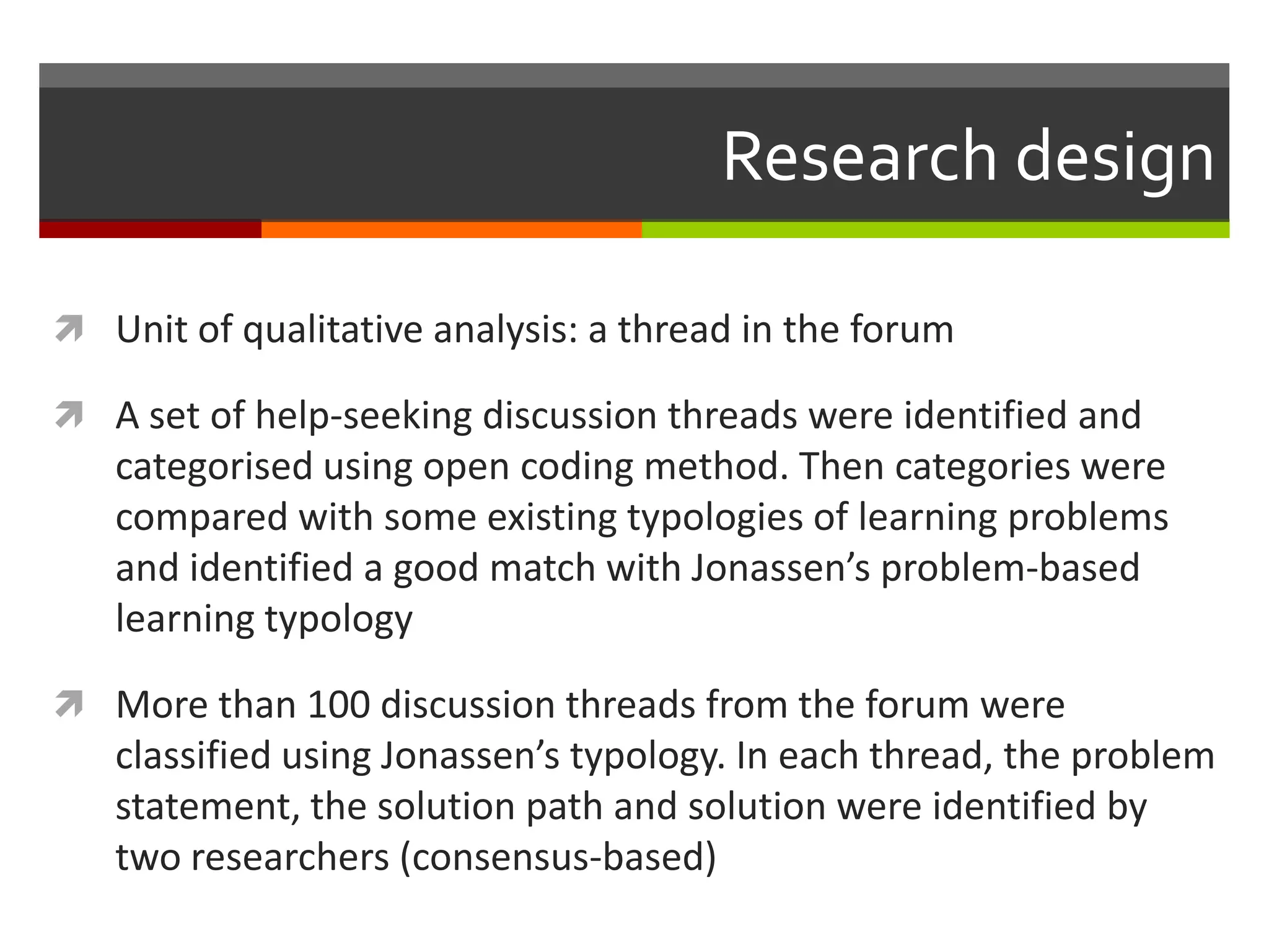 Research design
 Unit of qualitative analysis: a thread in the forum
 A set of help-seeking discussion threads were identified and
categorised using open coding method. Then categories were
compared with some existing typologies of learning problems
and identified a good match with Jonassen’s problem-based
learning typology
 More than 100 discussion threads from the forum were
classified using Jonassen’s typology. In each thread, the problem
statement, the solution path and solution were identified by
two researchers (consensus-based)
 