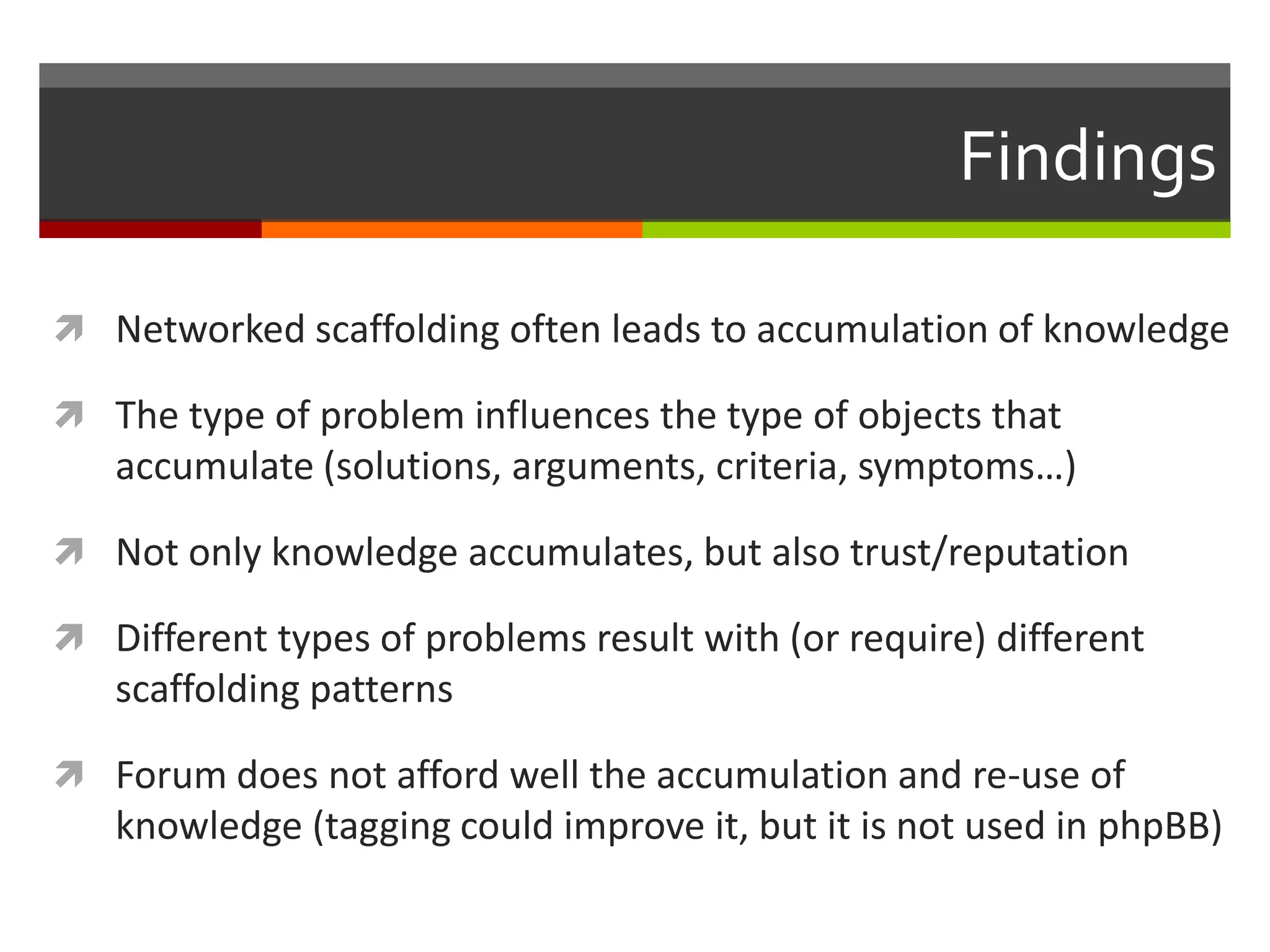 Findings
 Networked scaffolding often leads to accumulation of knowledge
 The type of problem influences the type of objects that
accumulate (solutions, arguments, criteria, symptoms…)
 Not only knowledge accumulates, but also trust/reputation
 Different types of problems result with (or require) different
scaffolding patterns
 Forum does not afford well the accumulation and re-use of
knowledge (tagging could improve it, but it is not used in phpBB)
 