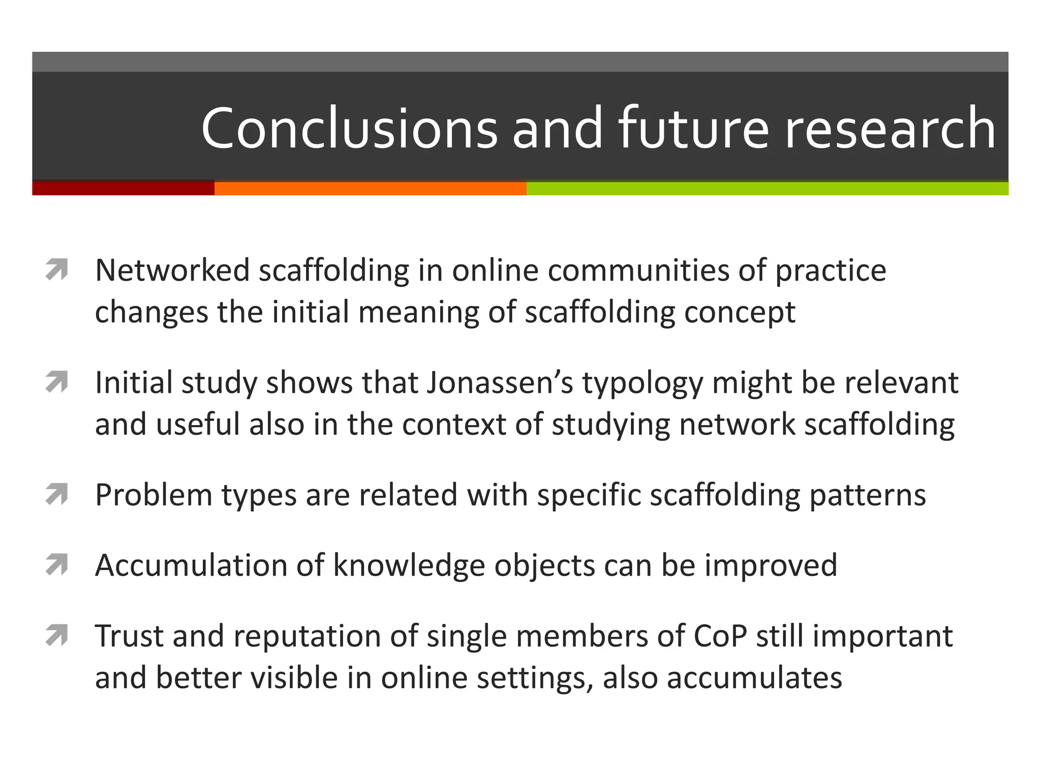 Conclusions and future research
 Networked scaffolding in online communities of practice
changes the initial meaning of scaffolding concept
 Initial study shows that Jonassen’s typology might be relevant
and useful also in the context of studying network scaffolding
 Problem types are related with specific scaffolding patterns
 Accumulation of knowledge objects can be improved
 Trust and reputation of single members of CoP still important
and better visible in online settings, also accumulates
 
