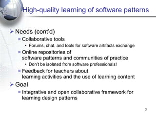 High-quality learning of software patterns Needs (cont’d) Collaborative tools  Forums, chat, and tools for software artifacts exchange Online repositories of  software patterns and communities of practice Don’t be isolated from software professionals! Feedback for teachers about  learning activities and the use of learning content Goal Integrative and open collaborative framework for learning design patterns 