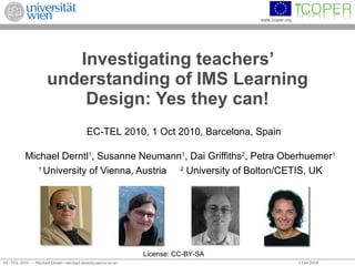 Investigating teachers’ understanding of IMS Learning Design: Yes they can! Michael Derntl 1 , Susanne Neumann 1 , Dai Griffiths 2 , Petra Oberhuemer 1 1  University of Vienna, Austria 2  University of Bolton/CETIS, UK License: CC-BY-SA EC-TEL 2010, 1 Oct 2010, Barcelona, Spain 