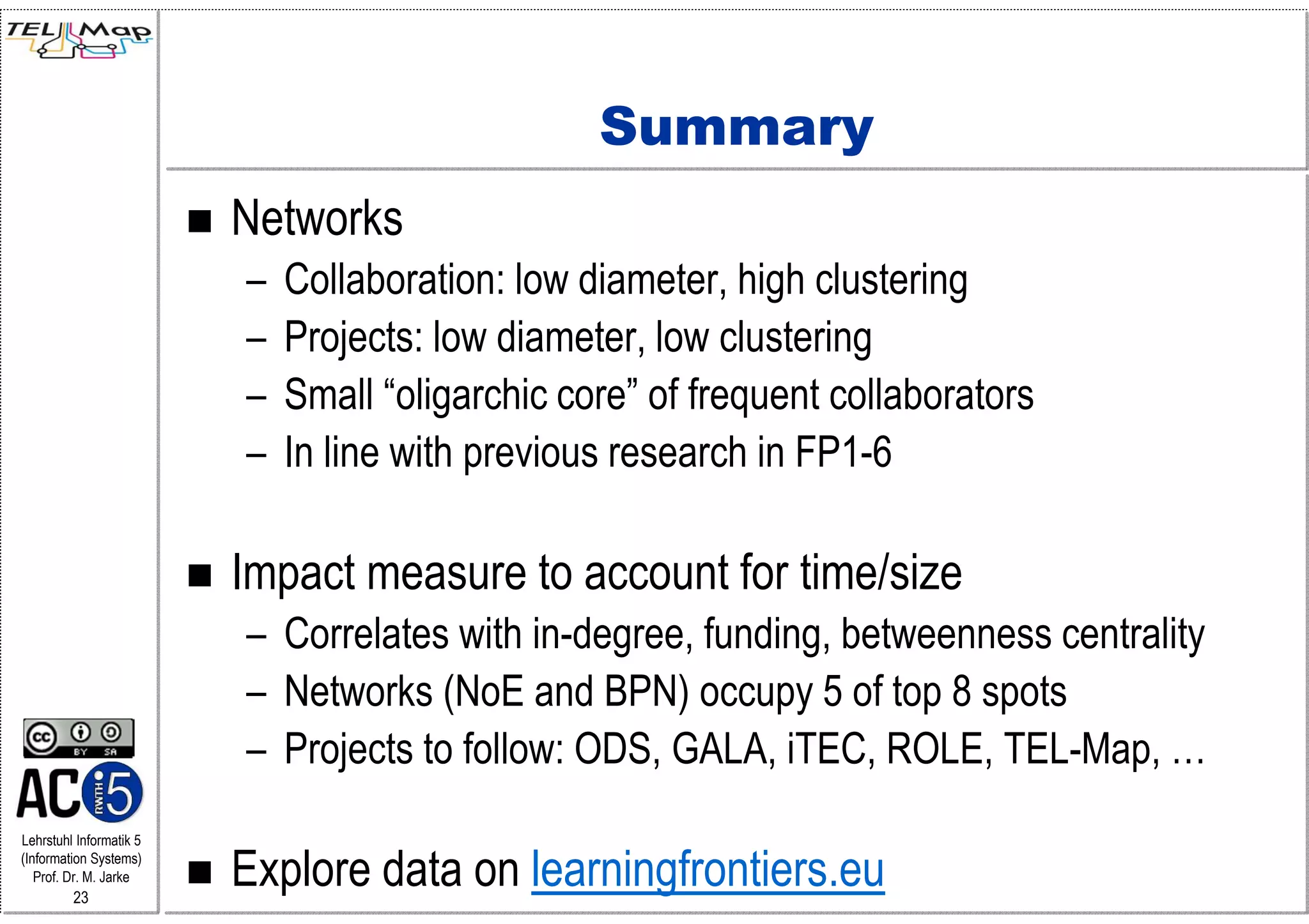 Summary
                         Networks
                         –   Collaboration: low diameter, high clustering
                         –   Projects: low diameter, low clustering
                         –   Small “oligarchic core” of frequent collaborators
                         –   In line with previous research in FP1-6

                         Impact measure to account for time/size
                         – Correlates with in-degree, funding, betweenness centrality
                         – Networks (NoE and BPN) occupy 5 of top 8 spots
                         – Projects to follow: ODS, GALA, iTEC, ROLE, TEL-Map, …
Lehrstuhl Informatik 5
(Information Systems)
   Prof. Dr. M. Jarke
         23
                         Explore data on learningfrontiers.eu
 