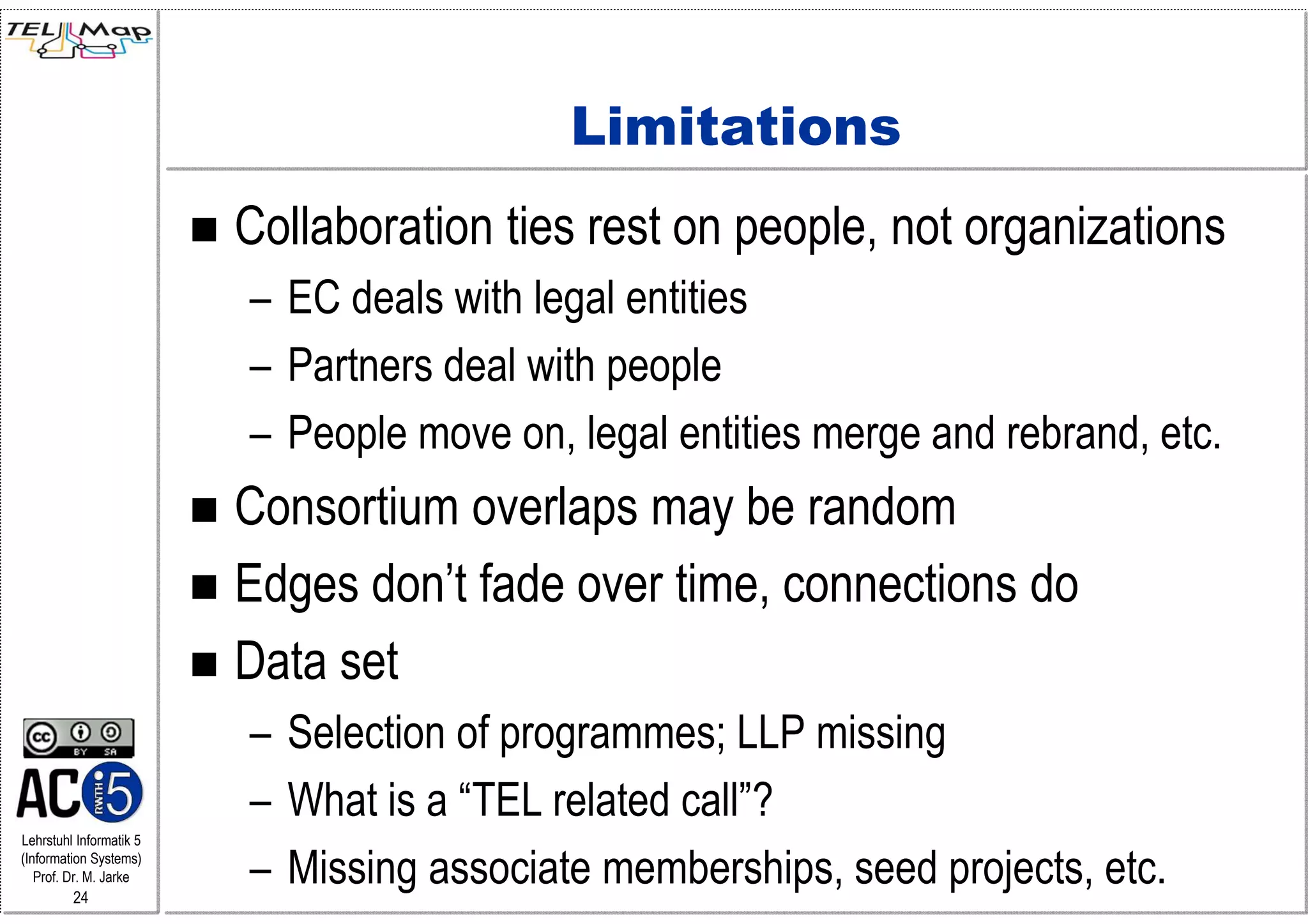 Limitations
                         Collaboration ties rest on people, not organizations
                         – EC deals with legal entities
                         – Partners deal with people
                         – People move on, legal entities merge and rebrand, etc.
                         Consortium overlaps may be random
                         Edges don’t fade over time, connections do
                         Data set
                         – Selection of programmes; LLP missing
                         – What is a “TEL related call”?
Lehrstuhl Informatik 5
(Information Systems)
   Prof. Dr. M. Jarke
         24
                         – Missing associate memberships, seed projects, etc.
 