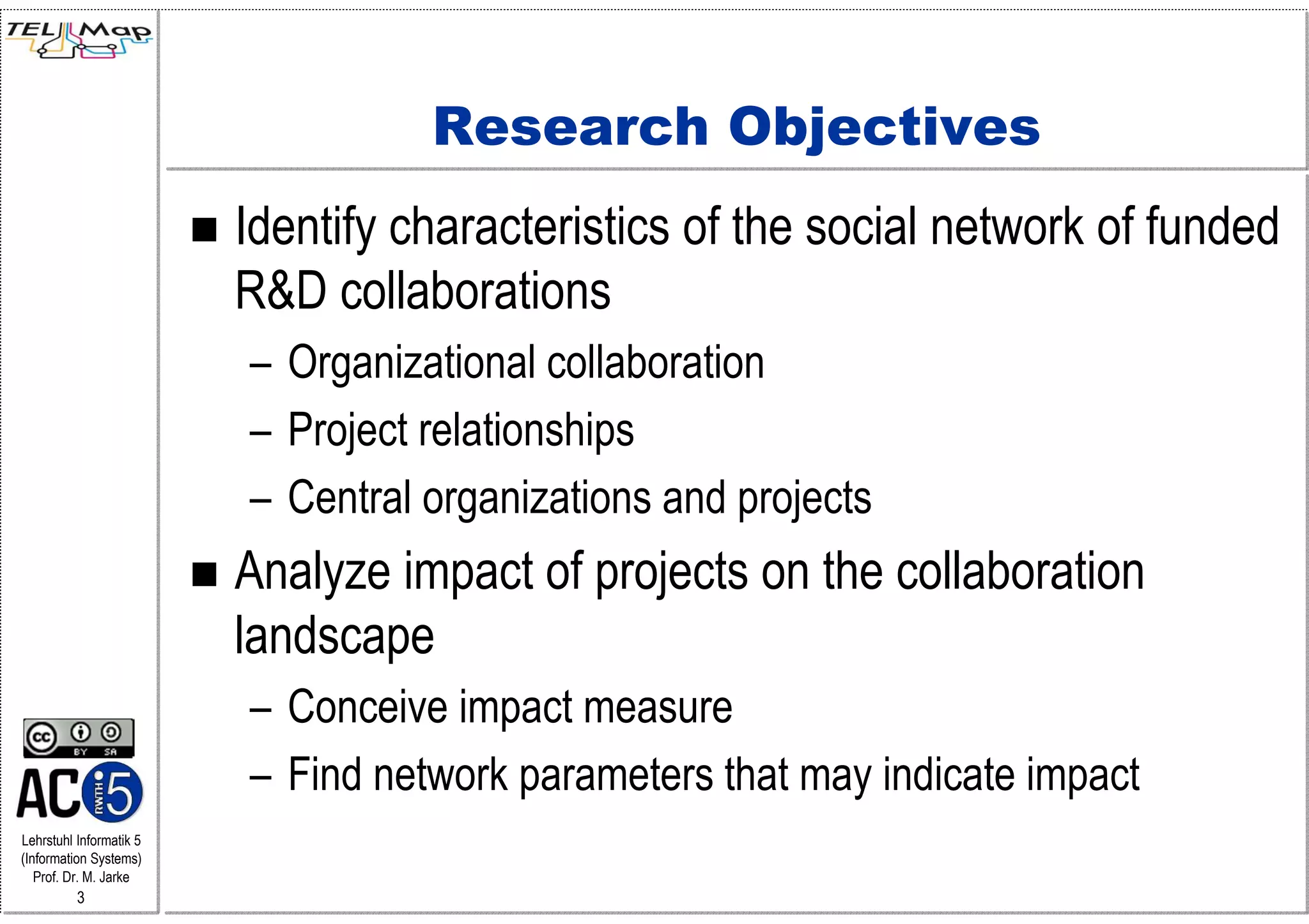 Research Objectives
                         Identify characteristics of the social network of funded
                         R&D collaborations
                         – Organizational collaboration
                         – Project relationships
                         – Central organizations and projects
                         Analyze impact of projects on the collaboration
                         landscape
                         – Conceive impact measure
                         – Find network parameters that may indicate impact
Lehrstuhl Informatik 5
(Information Systems)
   Prof. Dr. M. Jarke
          3
 
