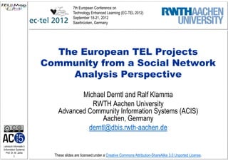 7th European Conference on
                                      Technology Enhanced Learning (EC-TEL 2012)
                                      September 18-21, 2012
                                      Saarbrücken, Germany




                           The European TEL Projects
                         Community from a Social Network
                              Analysis Perspective

                                    Michael Derntl and Ralf Klamma
                                       RWTH Aachen University
                             Advanced Community Information Systems (ACIS)
                                           Aachen, Germany
                                      derntl@dbis.rwth-aachen.de

Lehrstuhl Informatik 5
(Information Systems)
   Prof. Dr. M. Jarke
          1                These slides are licensed under a Creative Commons Attribution-ShareAlike 3.0 Unported License.
 