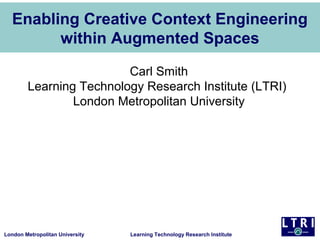 Enabling Creative Context Engineering
        within Augmented Spaces

                         Carl Smith
        Learning Technology Research Institute (LTRI)
                London Metropolitan University




London Metropolitan University   Learning Technology Research Institute
 