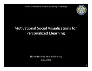School of Information Sciences, University of Pittsburgh




Mo#va#onal	
  Social	
  Visualiza#ons	
  for	
  
     Personalized	
  Elearning




             Sharon Hsiao & Peter Brusilovsky
                        Sept. 2012

                                                                  1
 
