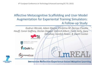 Affective Metacognitive Scaffolding and User Model
Augmentation for Experiental Training Simulators:
A Follow-up Study
Immersive Reflective Experience-based Adaptive Learning
8th European Conference on Technology Enhanced Learning (EC-TEL 2013)
Gudrun Wesiak, Adam Moore, Christina M. Steiner, Claudia
Hauff, Conor Gaffney, Declan Dagger, Dietrich Albert, Fionn Kelly, Gary
Donohoe, Gordon Power, & Owen Conlan
 