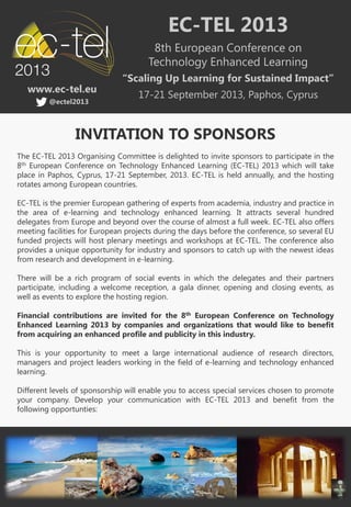 EC-TEL 2013
                                       8th European Conference on
                                      Technology Enhanced Learning
                              “Scaling Up Learning for Sustained Impact”
   www.ec-tel.eu
                                   17-21 September 2013, Paphos, Cyprus
         @ectel2013



                 INVITATION TO SPONSORS
The EC-TEL 2013 Organising Committee is delighted to invite sponsors to participate in the
8th European Conference on Technology Enhanced Learning (EC-TEL) 2013 which will take
place in Paphos, Cyprus, 17-21 September, 2013. EC-TEL is held annually, and the hosting
rotates among European countries.

EC-TEL is the premier European gathering of experts from academia, industry and practice in
the area of e-learning and technology enhanced learning. It attracts several hundred
delegates from Europe and beyond over the course of almost a full week. EC-TEL also offers
meeting facilities for European projects during the days before the conference, so several EU
funded projects will host plenary meetings and workshops at EC-TEL. The conference also
provides a unique opportunity for industry and sponsors to catch up with the newest ideas
from research and development in e-learning.

There will be a rich program of social events in which the delegates and their partners
participate, including a welcome reception, a gala dinner, opening and closing events, as
well as events to explore the hosting region.

Financial contributions are invited for the 8th European Conference on Technology
Enhanced Learning 2013 by companies and organizations that would like to benefit
from acquiring an enhanced profile and publicity in this industry.

This is your opportunity to meet a large international audience of research directors,
managers and project leaders working in the field of e-learning and technology enhanced
learning.

Different levels of sponsorship will enable you to access special services chosen to promote
your company. Develop your communication with EC-TEL 2013 and benefit from the
following opportunties:
 