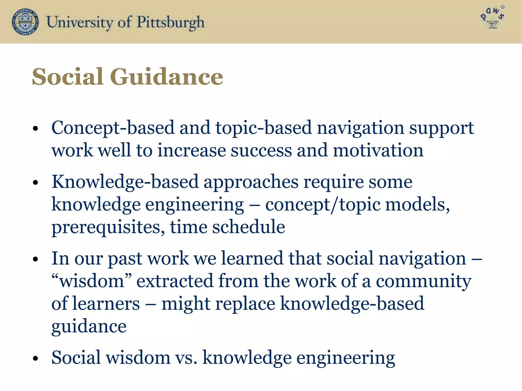 Social Guidance
• Concept-based and topic-based navigation support
work well to increase success and motivation
• Knowledge-based approaches require some
knowledge engineering – concept/topic models,
prerequisites, time schedule
• In our past work we learned that social navigation –
“wisdom” extracted from the work of a community
of learners – might replace knowledge-based
guidance
• Social wisdom vs. knowledge engineering
 