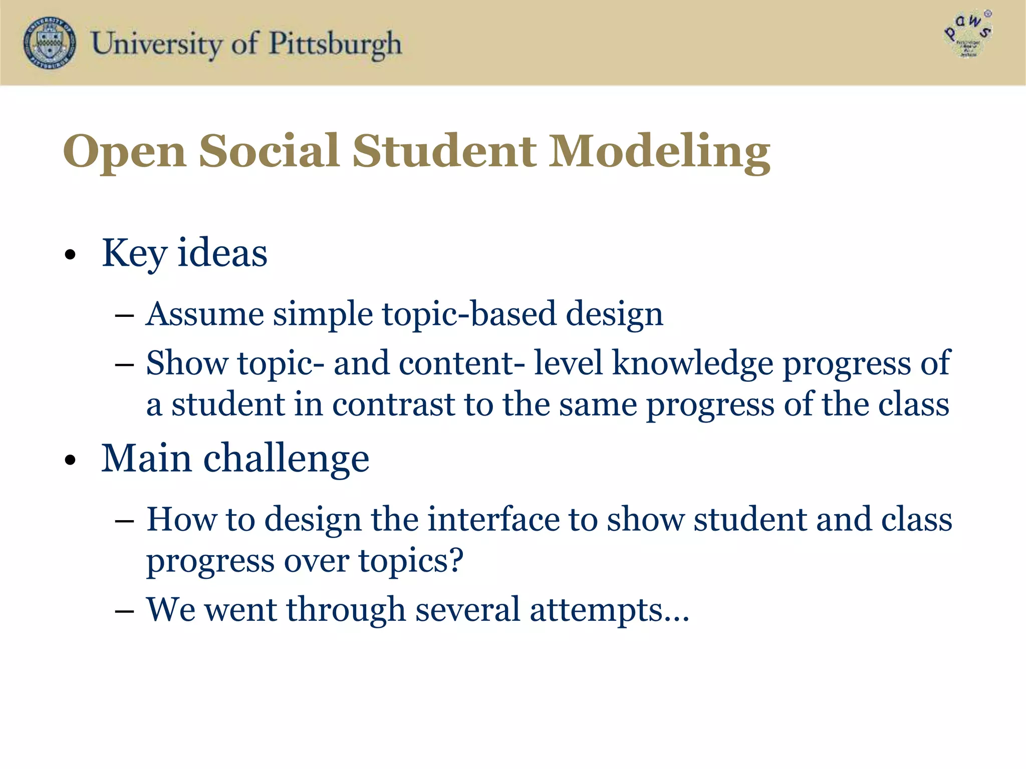 Open Social Student Modeling
• Key ideas
– Assume simple topic-based design
– Show topic- and content- level knowledge progress of
a student in contrast to the same progress of the class
• Main challenge
– How to design the interface to show student and class
progress over topics?
– We went through several attempts…
 