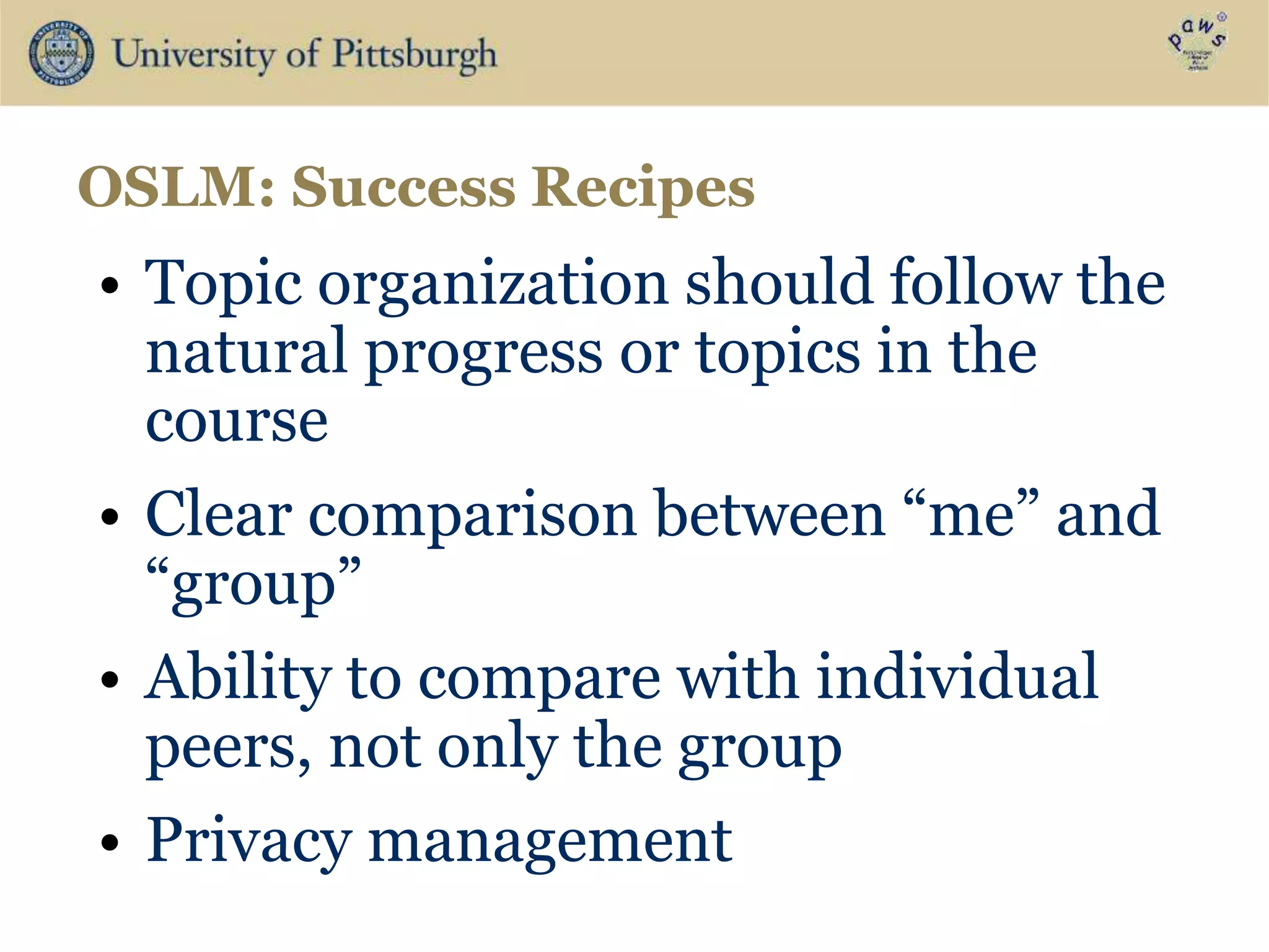 • Topic organization should follow the
natural progress or topics in the
course
• Clear comparison between “me” and
“group”
• Ability to compare with individual
peers, not only the group
• Privacy management
OSLM: Success Recipes
 