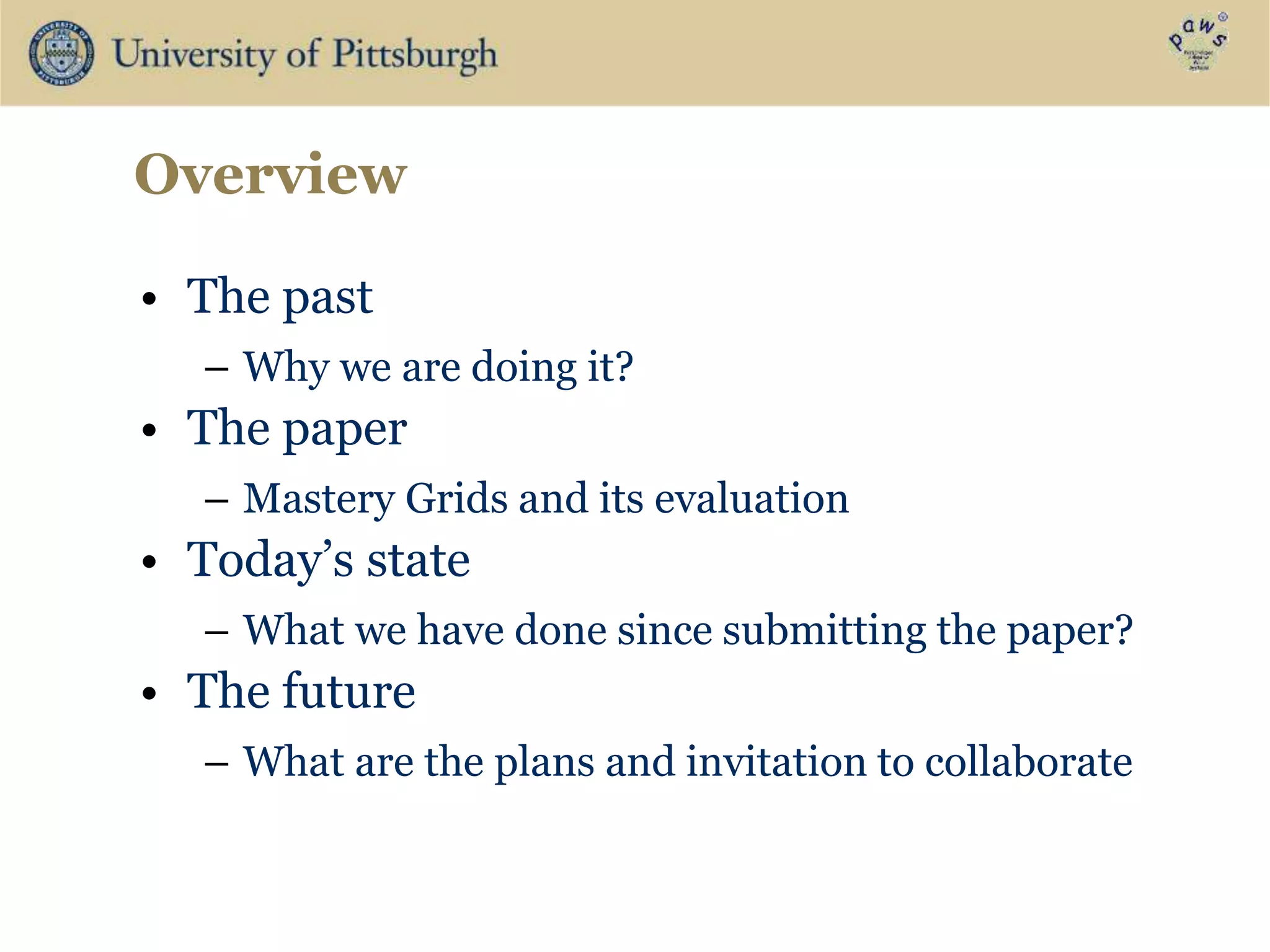 Overview
• The past
– Why we are doing it?
• The paper
– Mastery Grids and its evaluation
• Today’s state
– What we have done since submitting the paper?
• The future
– What are the plans and invitation to collaborate
 