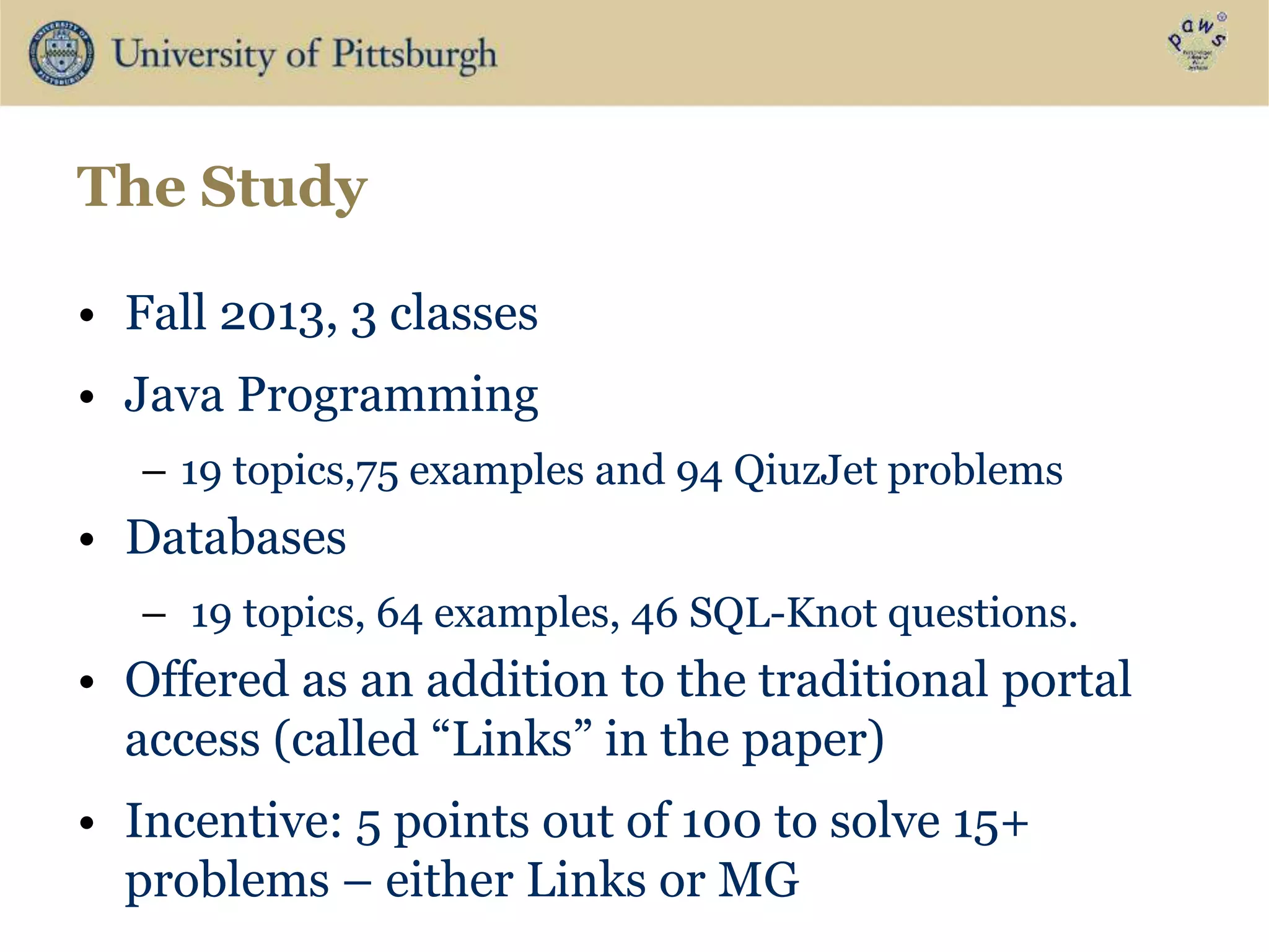 The Study
• Fall 2013, 3 classes
• Java Programming
– 19 topics,75 examples and 94 QiuzJet problems
• Databases
– 19 topics, 64 examples, 46 SQL-Knot questions.
• Offered as an addition to the traditional portal
access (called “Links” in the paper)
• Incentive: 5 points out of 100 to solve 15+
problems – either Links or MG
 