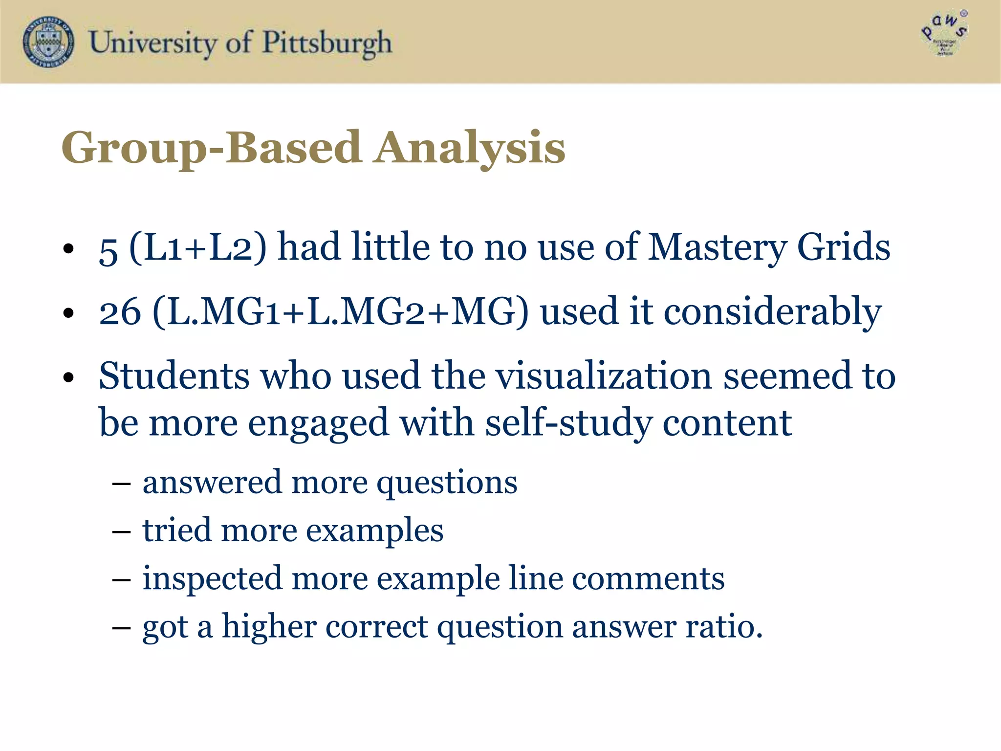 Group-Based Analysis
• 5 (L1+L2) had little to no use of Mastery Grids
• 26 (L.MG1+L.MG2+MG) used it considerably
• Students who used the visualization seemed to
be more engaged with self-study content
– answered more questions
– tried more examples
– inspected more example line comments
– got a higher correct question answer ratio.
 