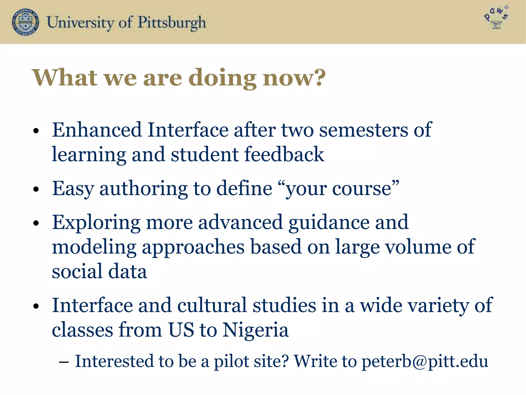What we are doing now?
• Enhanced Interface after two semesters of
learning and student feedback
• Easy authoring to define “your course”
• Exploring more advanced guidance and
modeling approaches based on large volume of
social data
• Interface and cultural studies in a wide variety of
classes from US to Nigeria
– Interested to be a pilot site? Write to peterb@pitt.edu
 