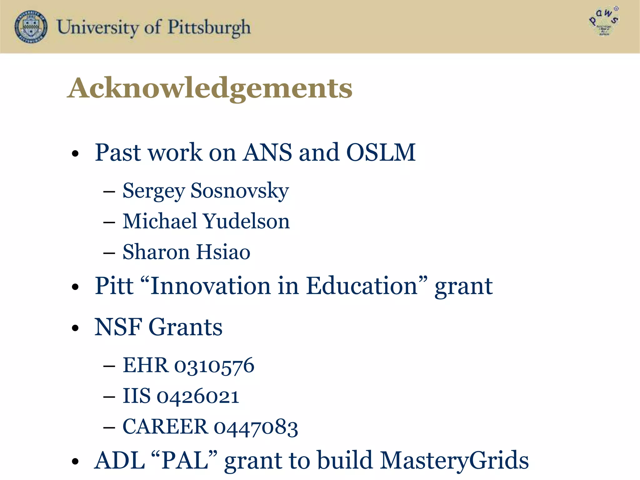Acknowledgements
• Past work on ANS and OSLM
– Sergey Sosnovsky
– Michael Yudelson
– Sharon Hsiao
• Pitt “Innovation in Education” grant
• NSF Grants
– EHR 0310576
– IIS 0426021
– CAREER 0447083
• ADL “PAL” grant to build MasteryGrids
 
