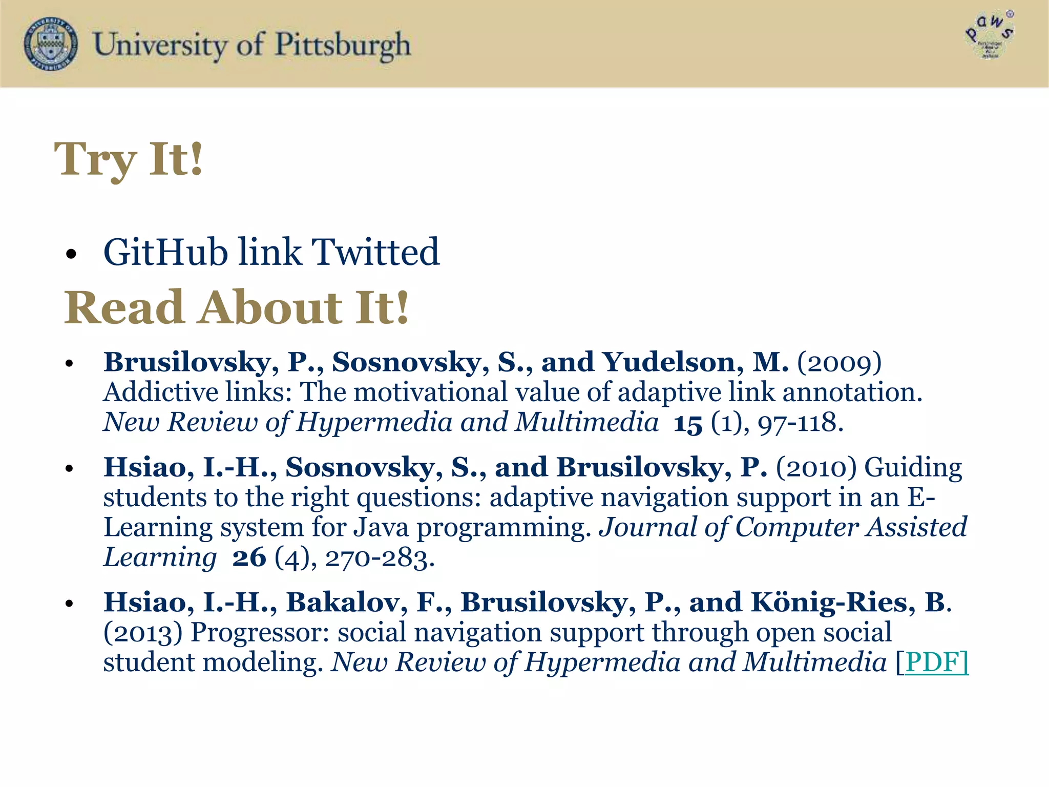 Try It!
• GitHub link Twitted
• Brusilovsky, P., Sosnovsky, S., and Yudelson, M. (2009)
Addictive links: The motivational value of adaptive link annotation.
New Review of Hypermedia and Multimedia 15 (1), 97-118.
• Hsiao, I.-H., Sosnovsky, S., and Brusilovsky, P. (2010) Guiding
students to the right questions: adaptive navigation support in an E-
Learning system for Java programming. Journal of Computer Assisted
Learning 26 (4), 270-283.
• Hsiao, I.-H., Bakalov, F., Brusilovsky, P., and König-Ries, B.
(2013) Progressor: social navigation support through open social
student modeling. New Review of Hypermedia and Multimedia [PDF]
Read About It!
 