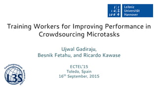 Training Workers for Improving Performance in
Crowdsourcing Microtasks
Ujwal Gadiraju,
Besnik Fetahu, and Ricardo Kawase
ECTEL’15
Toledo, Spain
16th
September, 2015
 