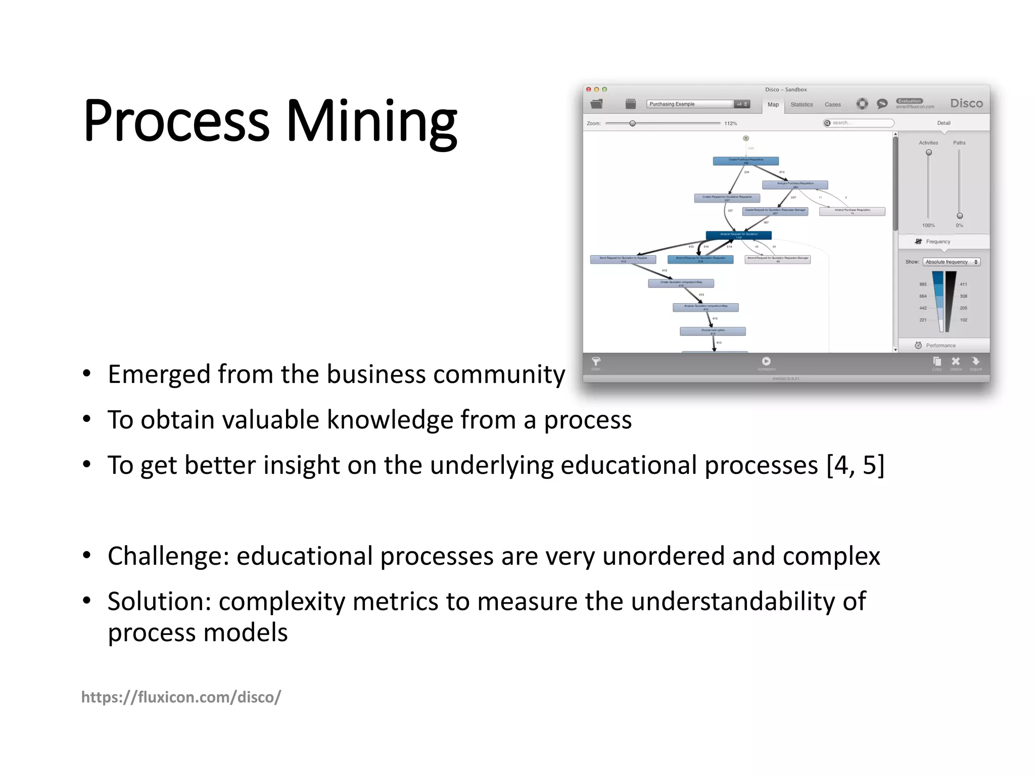 Process Mining
• Emerged from the business community
• To obtain valuable knowledge from a process
• To get better insight on the underlying educational processes [4, 5]
• Challenge: educational processes are very unordered and complex
• Solution: complexity metrics to measure the understandability of
process models
https://fluxicon.com/disco/
 