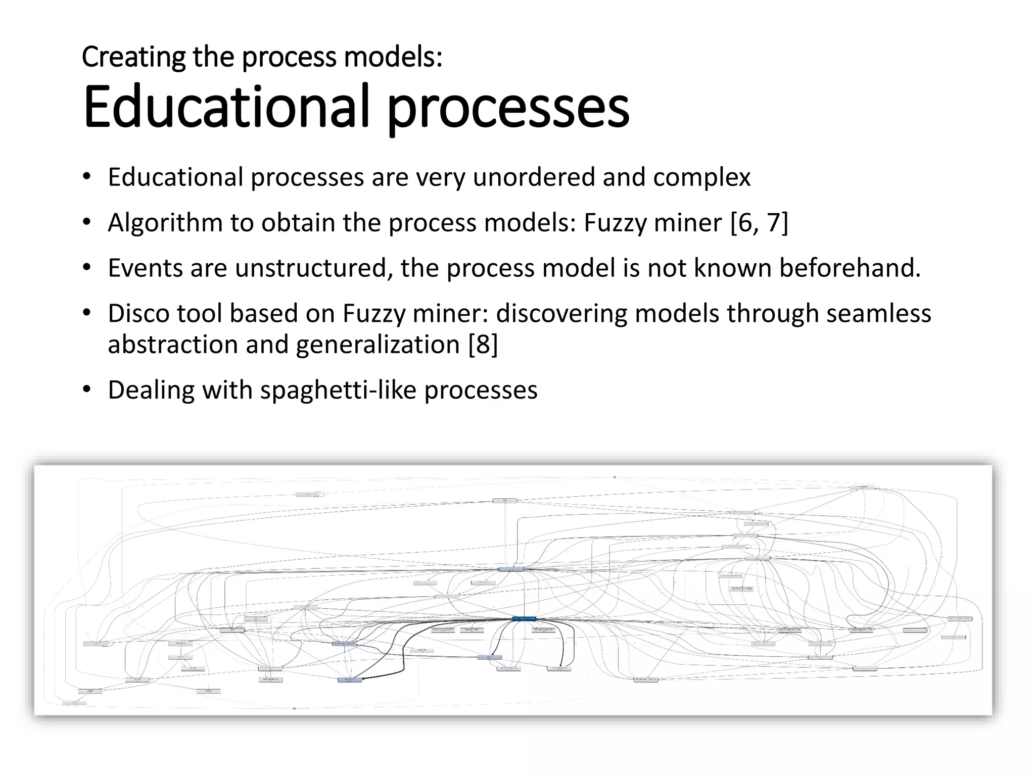 Creating the process models:
Educational processes
• Educational processes are very unordered and complex
• Algorithm to obtain the process models: Fuzzy miner [6, 7]
• Events are unstructured, the process model is not known beforehand.
• Disco tool based on Fuzzy miner: discovering models through seamless
abstraction and generalization [8]
• Dealing with spaghetti-like processes
 