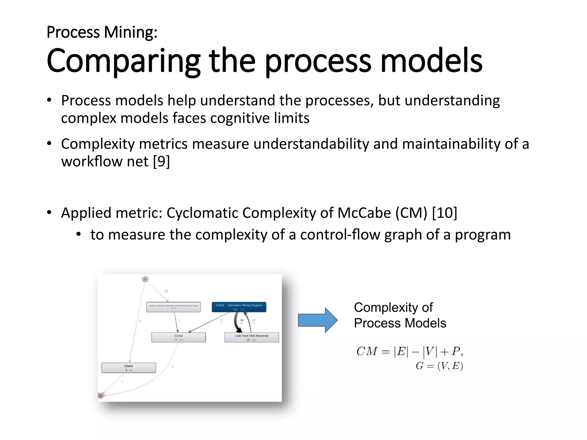 Process Mining:
Comparing the process models
• Process models help understand the processes, but understanding
complex models faces cognitive limits
• Complexity metrics measure understandability and maintainability of a
workﬂow net [9]
• Applied metric: Cyclomatic Complexity of McCabe (CM) [10]
• to measure the complexity of a control-ﬂow graph of a program
Complexity of
Process Models
 