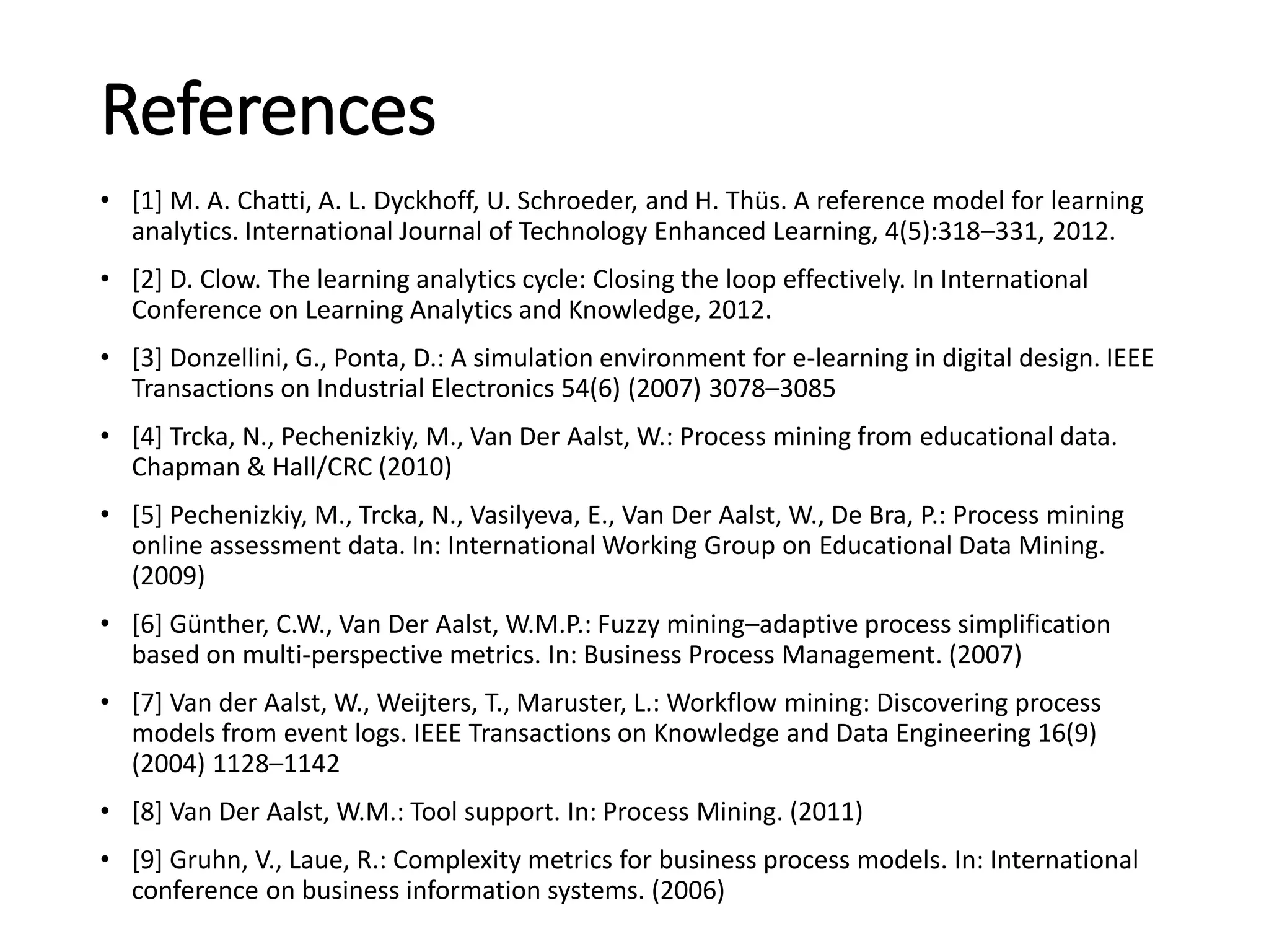 References
• [1] M. A. Chatti, A. L. Dyckhoff, U. Schroeder, and H. Thüs. A reference model for learning
analytics. International Journal of Technology Enhanced Learning, 4(5):318–331, 2012.
• [2] D. Clow. The learning analytics cycle: Closing the loop effectively. In International
Conference on Learning Analytics and Knowledge, 2012.
• [3] Donzellini, G., Ponta, D.: A simulation environment for e-learning in digital design. IEEE
Transactions on Industrial Electronics 54(6) (2007) 3078–3085
• [4] Trcka, N., Pechenizkiy, M., Van Der Aalst, W.: Process mining from educational data.
Chapman & Hall/CRC (2010)
• [5] Pechenizkiy, M., Trcka, N., Vasilyeva, E., Van Der Aalst, W., De Bra, P.: Process mining
online assessment data. In: International Working Group on Educational Data Mining.
(2009)
• [6] Günther, C.W., Van Der Aalst, W.M.P.: Fuzzy mining–adaptive process simplification
based on multi-perspective metrics. In: Business Process Management. (2007)
• [7] Van der Aalst, W., Weijters, T., Maruster, L.: Workflow mining: Discovering process
models from event logs. IEEE Transactions on Knowledge and Data Engineering 16(9)
(2004) 1128–1142
• [8] Van Der Aalst, W.M.: Tool support. In: Process Mining. (2011)
• [9] Gruhn, V., Laue, R.: Complexity metrics for business process models. In: International
conference on business information systems. (2006)
 