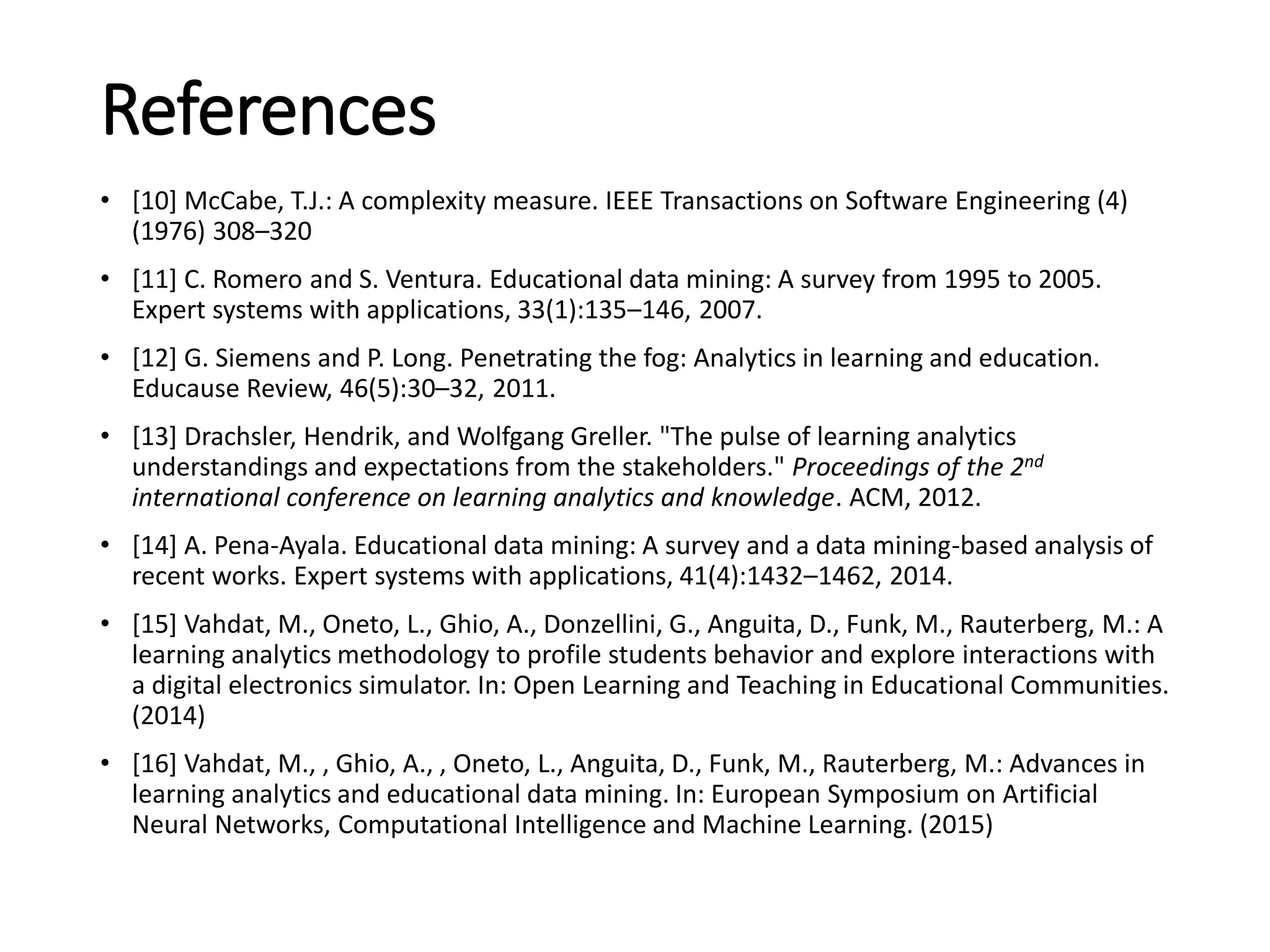 References
• [10] McCabe, T.J.: A complexity measure. IEEE Transactions on Software Engineering (4)
(1976) 308–320
• [11] C. Romero and S. Ventura. Educational data mining: A survey from 1995 to 2005.
Expert systems with applications, 33(1):135–146, 2007.
• [12] G. Siemens and P. Long. Penetrating the fog: Analytics in learning and education.
Educause Review, 46(5):30–32, 2011.
• [13] Drachsler, Hendrik, and Wolfgang Greller. "The pulse of learning analytics
understandings and expectations from the stakeholders." Proceedings of the 2nd
international conference on learning analytics and knowledge. ACM, 2012.
• [14] A. Pena-Ayala. Educational data mining: A survey and a data mining-based analysis of
recent works. Expert systems with applications, 41(4):1432–1462, 2014.
• [15] Vahdat, M., Oneto, L., Ghio, A., Donzellini, G., Anguita, D., Funk, M., Rauterberg, M.: A
learning analytics methodology to profile students behavior and explore interactions with
a digital electronics simulator. In: Open Learning and Teaching in Educational Communities.
(2014)
• [16] Vahdat, M., , Ghio, A., , Oneto, L., Anguita, D., Funk, M., Rauterberg, M.: Advances in
learning analytics and educational data mining. In: European Symposium on Artificial
Neural Networks, Computational Intelligence and Machine Learning. (2015)
 