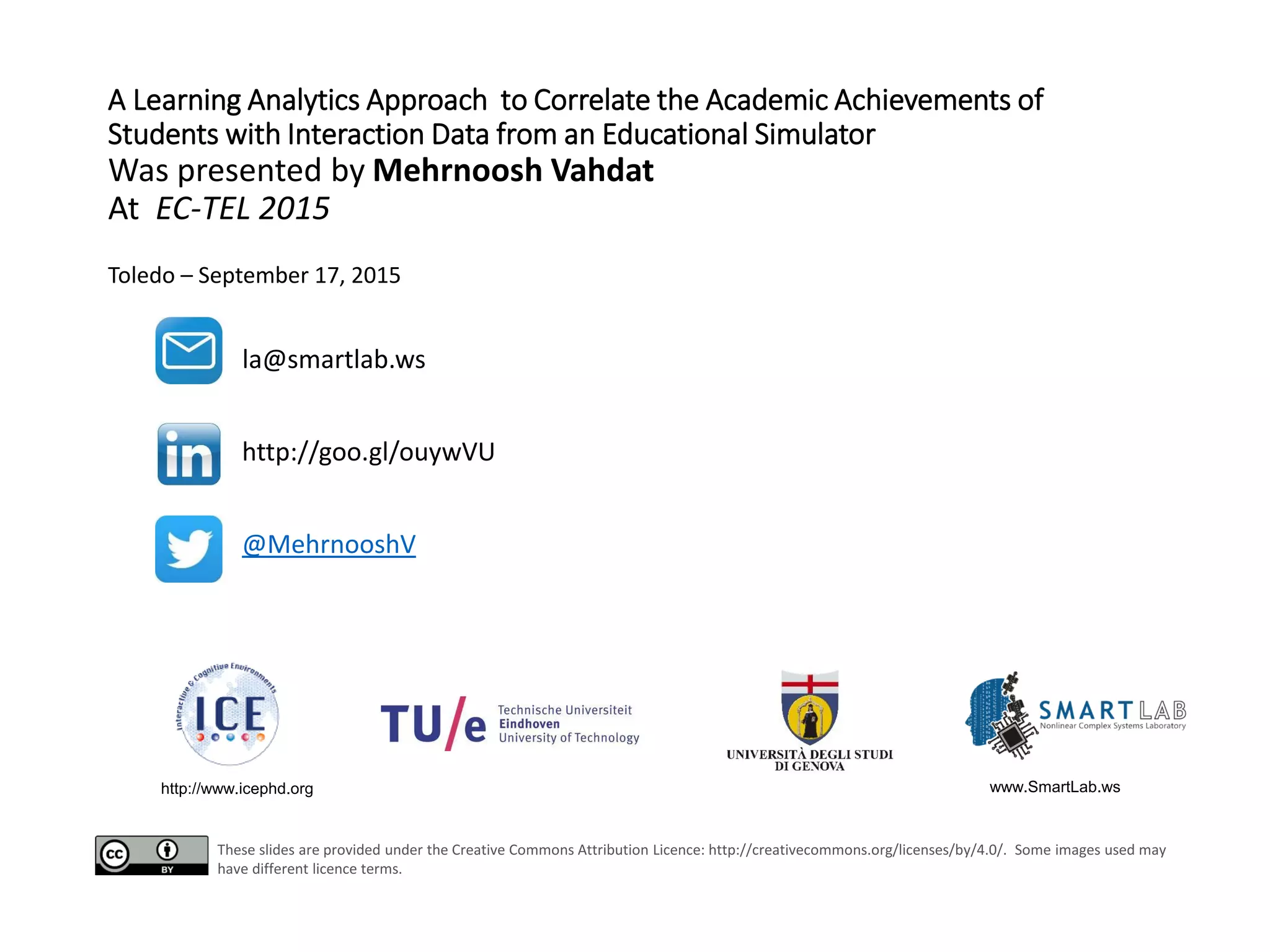 A Learning Analytics Approach to Correlate the Academic Achievements of
Students with Interaction Data from an Educational Simulator
Was presented by Mehrnoosh Vahdat
At EC-TEL 2015
Toledo – September 17, 2015
http://www.icephd.org www.SmartLab.ws
la@smartlab.ws
http://goo.gl/ouywVU
@MehrnooshV
These slides are provided under the Creative Commons Attribution Licence: http://creativecommons.org/licenses/by/4.0/. Some images used may
have different licence terms.
 
