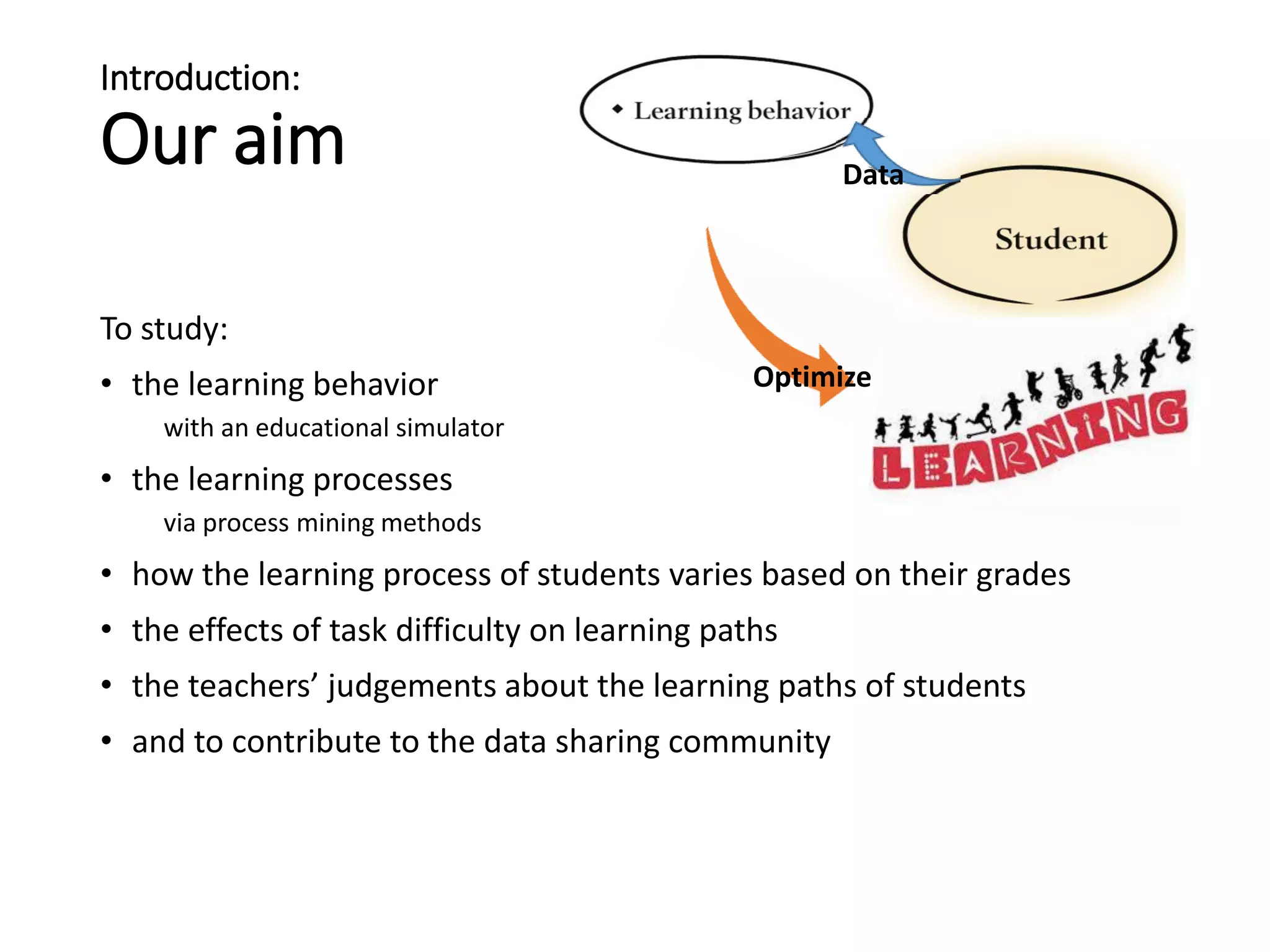 Introduction:
Our aim
To study:
• the learning behavior
with an educational simulator
• the learning processes
via process mining methods
• how the learning process of students varies based on their grades
• the effects of task difficulty on learning paths
• the teachers’ judgements about the learning paths of students
• and to contribute to the data sharing community
Data
Optimize
 