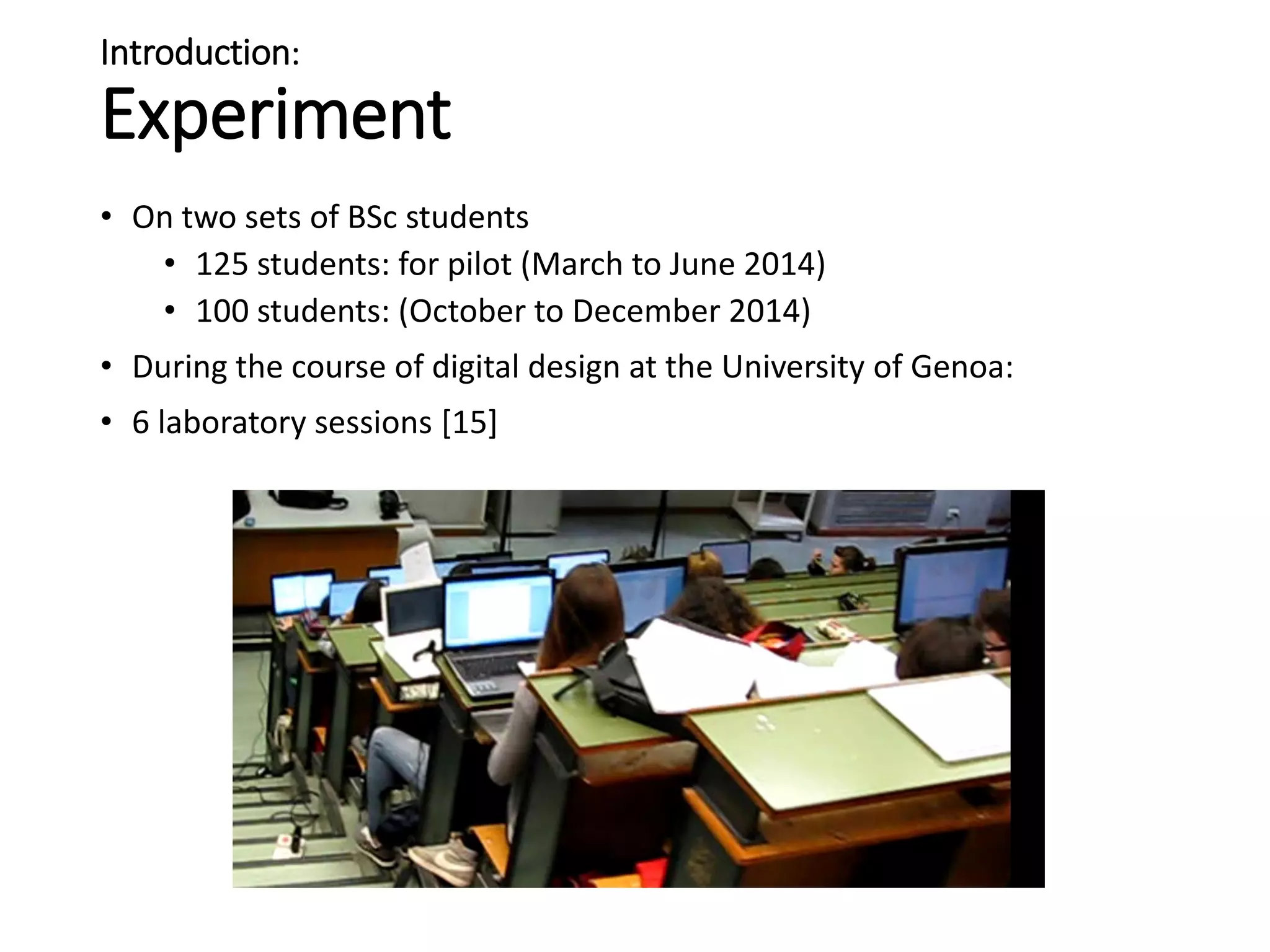 Introduction:
Experiment
• On two sets of BSc students
• 125 students: for pilot (March to June 2014)
• 100 students: (October to December 2014)
• During the course of digital design at the University of Genoa:
• 6 laboratory sessions [15]
 