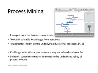 Process Mining
• Emerged from the business community
• To obtain valuable knowledge from a process
• To get better insight on the underlying educational processes [4, 5]
• Challenge: educational processes are very unordered and complex
• Solution: complexity metrics to measure the understandability of
process models
https://fluxicon.com/disco/
 