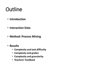Outline
• Introduction
• Interaction Data
• Method: Process Mining
• Results
• Complexity and task difficulty
• Complexity and grades
• Complexity and granularity
• Teachers’ Feedback
 