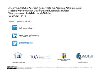 A Learning Analytics Approach to Correlate the Academic Achievements of
Students with Interaction Data from an Educational Simulator
Was presented by Mehrnoosh Vahdat
At EC-TEL 2015
Toledo – September 17, 2015
http://www.icephd.org www.SmartLab.ws
la@smartlab.ws
http://goo.gl/ouywVU
@MehrnooshV
These slides are provided under the Creative Commons Attribution Licence: http://creativecommons.org/licenses/by/4.0/. Some images used may
have different licence terms.
 