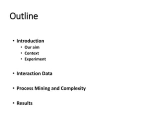 Outline
• Introduction
• Our aim
• Context
• Experiment
• Interaction Data
• Process Mining and Complexity
• Results
 