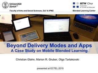 Faculty of Arts and Social Sciences, DLF & IPMZ Blended Learning Center
Beyond Delivery Modes and Apps
A Case Study on Mobile Blended Learning
Christian Glahn, Marion R. Gruber, Olga Tartakovski
presented at ECTEL 2015
 