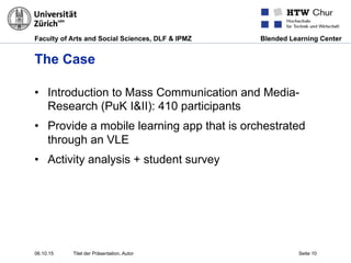 Faculty of Arts and Social Sciences, DLF & IPMZ Blended Learning Center
The Case
•  Introduction to Mass Communication and Media-
Research (PuK I&II): 410 participants
•  Provide a mobile learning app that is orchestrated
through an VLE
•  Activity analysis + student survey
06.10.15 Titel der Präsentation, Autor Seite 10
 