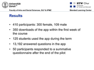 Faculty of Arts and Social Sciences, DLF & IPMZ Blended Learning Center
Results
•  410 participants: 300 female, 109 male
•  350 downloads of the app within the first week of
the course
•  125 students used the app during the term
•  13,192 answered questions in the app
•  50 participants responded to a summative
questionnaire after the end of the pilot
 