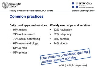 Faculty of Arts and Social Sciences, DLF & IPMZ Blended Learning Center
Common practices
Daily used apps and services
•  94% texting
•  74% online search
•  72% social networking
•  62% news and blogs
•  61% e-mail
•  52% photos
Weekly used apps and services
•  52% navigation
•  52% telephony
•  50% camera
•  44% videos
Our students considered gaming
neither relevant nor play
n=50 (multiple responses)
 